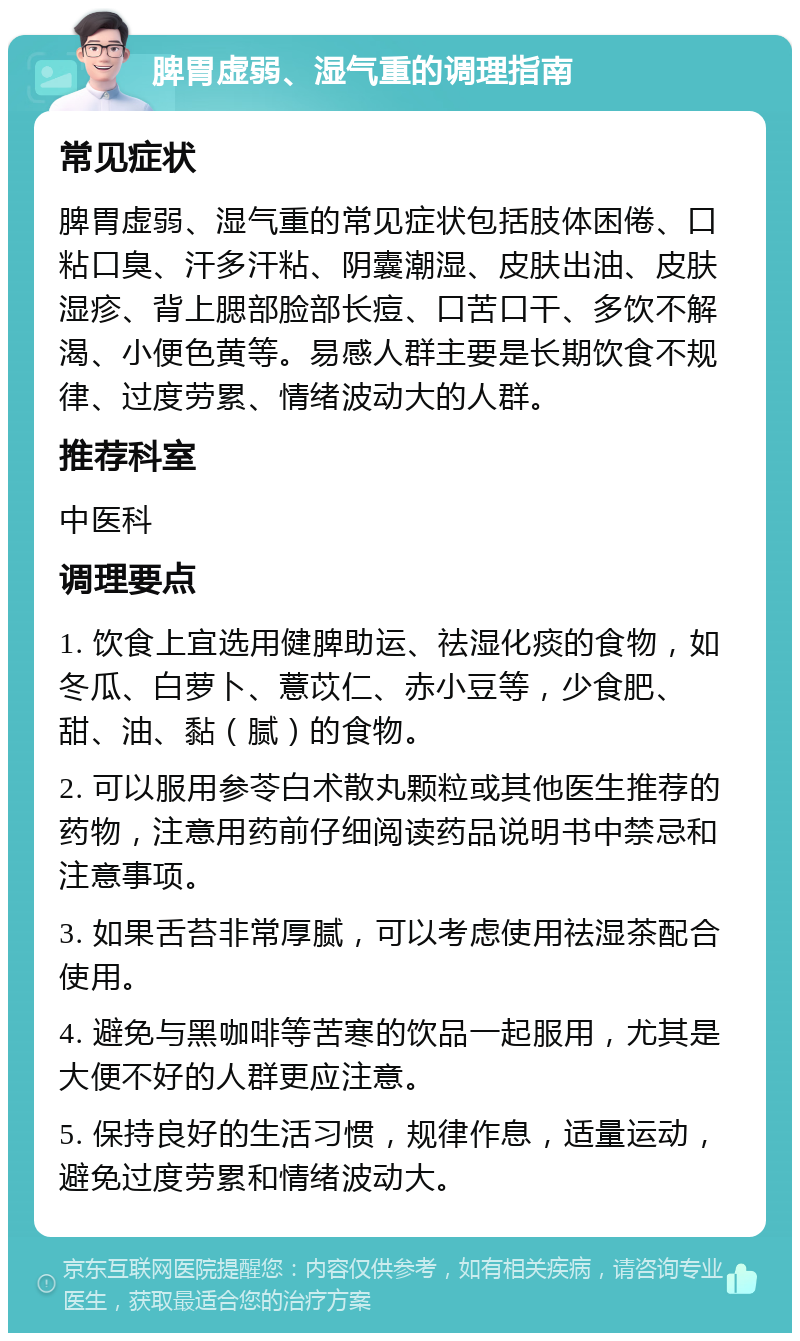 脾胃虚弱、湿气重的调理指南 常见症状 脾胃虚弱、湿气重的常见症状包括肢体困倦、口粘口臭、汗多汗粘、阴囊潮湿、皮肤出油、皮肤湿疹、背上腮部脸部长痘、口苦口干、多饮不解渴、小便色黄等。易感人群主要是长期饮食不规律、过度劳累、情绪波动大的人群。 推荐科室 中医科 调理要点 1. 饮食上宜选用健脾助运、祛湿化痰的食物，如冬瓜、白萝卜、薏苡仁、赤小豆等，少食肥、甜、油、黏（腻）的食物。 2. 可以服用参苓白术散丸颗粒或其他医生推荐的药物，注意用药前仔细阅读药品说明书中禁忌和注意事项。 3. 如果舌苔非常厚腻，可以考虑使用祛湿茶配合使用。 4. 避免与黑咖啡等苦寒的饮品一起服用，尤其是大便不好的人群更应注意。 5. 保持良好的生活习惯，规律作息，适量运动，避免过度劳累和情绪波动大。