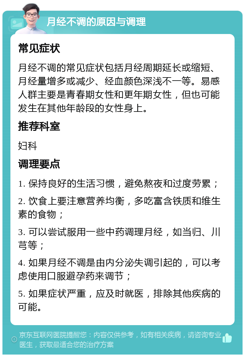 月经不调的原因与调理 常见症状 月经不调的常见症状包括月经周期延长或缩短、月经量增多或减少、经血颜色深浅不一等。易感人群主要是青春期女性和更年期女性，但也可能发生在其他年龄段的女性身上。 推荐科室 妇科 调理要点 1. 保持良好的生活习惯，避免熬夜和过度劳累； 2. 饮食上要注意营养均衡，多吃富含铁质和维生素的食物； 3. 可以尝试服用一些中药调理月经，如当归、川芎等； 4. 如果月经不调是由内分泌失调引起的，可以考虑使用口服避孕药来调节； 5. 如果症状严重，应及时就医，排除其他疾病的可能。