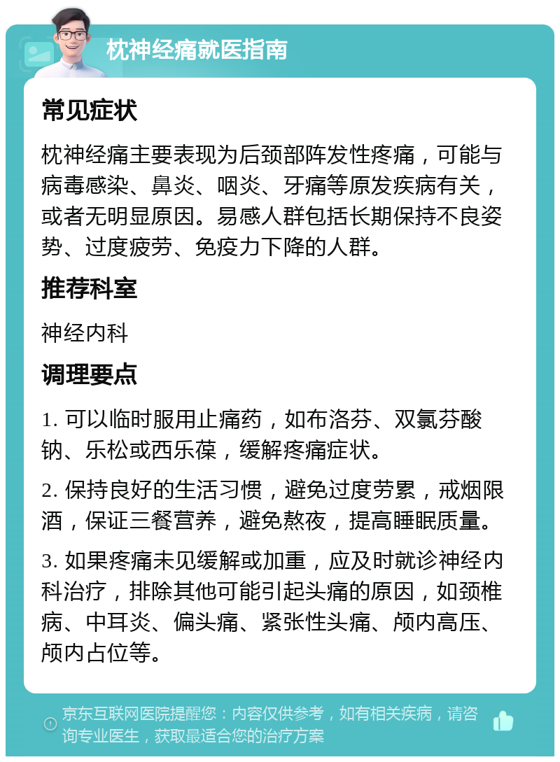 枕神经痛就医指南 常见症状 枕神经痛主要表现为后颈部阵发性疼痛，可能与病毒感染、鼻炎、咽炎、牙痛等原发疾病有关，或者无明显原因。易感人群包括长期保持不良姿势、过度疲劳、免疫力下降的人群。 推荐科室 神经内科 调理要点 1. 可以临时服用止痛药，如布洛芬、双氯芬酸钠、乐松或西乐葆，缓解疼痛症状。 2. 保持良好的生活习惯，避免过度劳累，戒烟限酒，保证三餐营养，避免熬夜，提高睡眠质量。 3. 如果疼痛未见缓解或加重，应及时就诊神经内科治疗，排除其他可能引起头痛的原因，如颈椎病、中耳炎、偏头痛、紧张性头痛、颅内高压、颅内占位等。