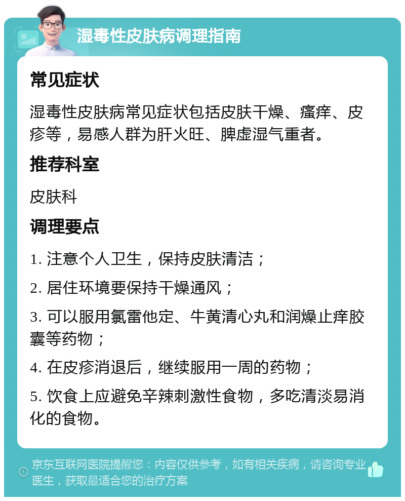 湿毒性皮肤病调理指南 常见症状 湿毒性皮肤病常见症状包括皮肤干燥、瘙痒、皮疹等，易感人群为肝火旺、脾虚湿气重者。 推荐科室 皮肤科 调理要点 1. 注意个人卫生，保持皮肤清洁； 2. 居住环境要保持干燥通风； 3. 可以服用氯雷他定、牛黄清心丸和润燥止痒胶囊等药物； 4. 在皮疹消退后，继续服用一周的药物； 5. 饮食上应避免辛辣刺激性食物，多吃清淡易消化的食物。