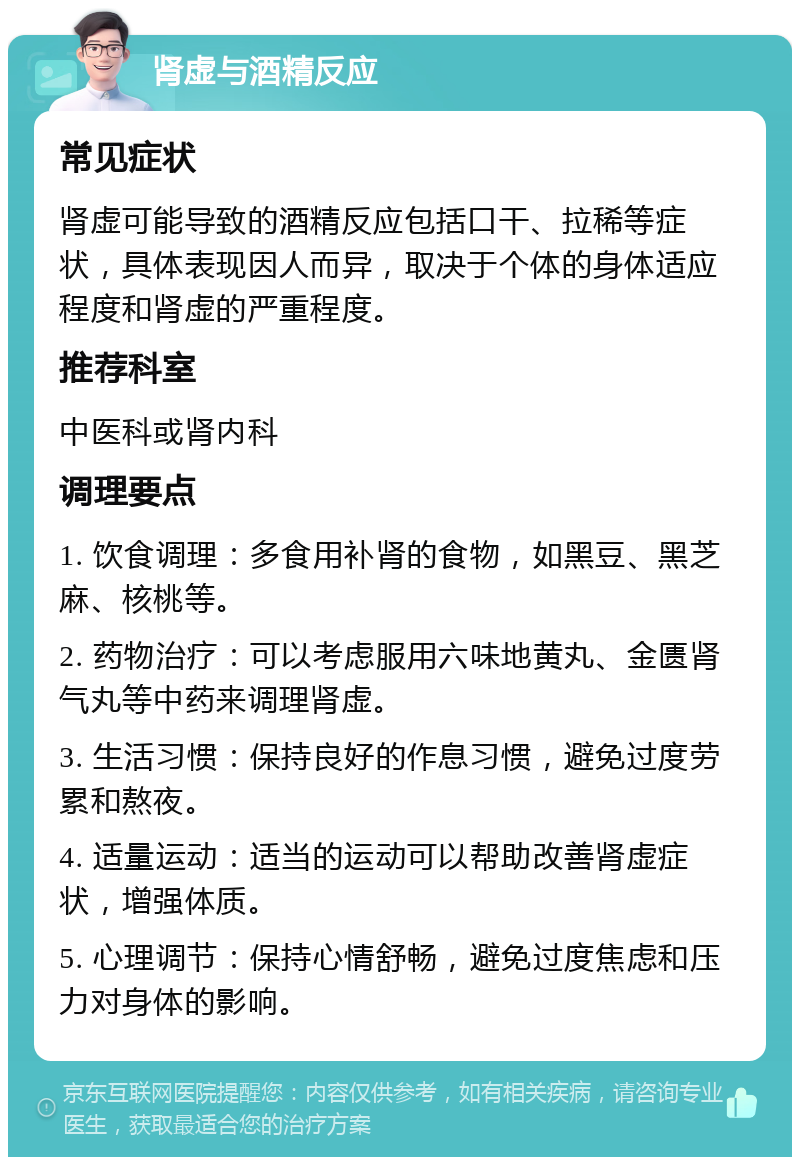 肾虚与酒精反应 常见症状 肾虚可能导致的酒精反应包括口干、拉稀等症状，具体表现因人而异，取决于个体的身体适应程度和肾虚的严重程度。 推荐科室 中医科或肾内科 调理要点 1. 饮食调理：多食用补肾的食物，如黑豆、黑芝麻、核桃等。 2. 药物治疗：可以考虑服用六味地黄丸、金匮肾气丸等中药来调理肾虚。 3. 生活习惯：保持良好的作息习惯，避免过度劳累和熬夜。 4. 适量运动：适当的运动可以帮助改善肾虚症状，增强体质。 5. 心理调节：保持心情舒畅，避免过度焦虑和压力对身体的影响。