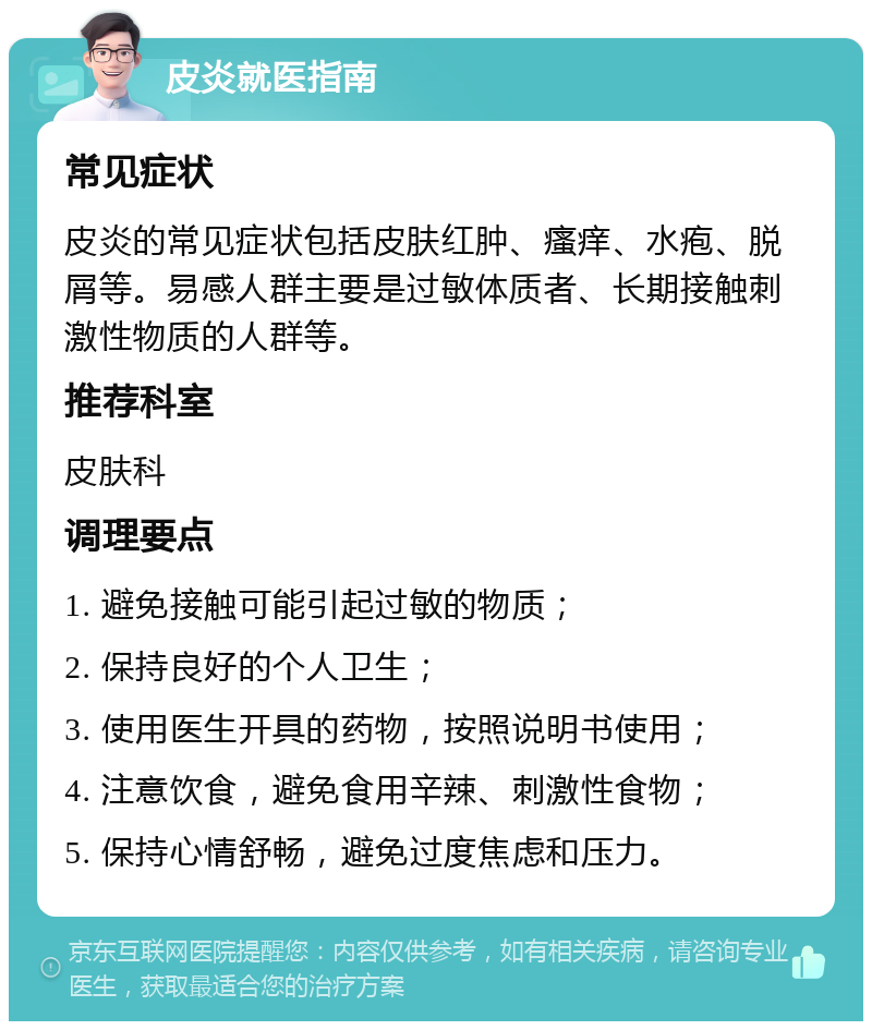 皮炎就医指南 常见症状 皮炎的常见症状包括皮肤红肿、瘙痒、水疱、脱屑等。易感人群主要是过敏体质者、长期接触刺激性物质的人群等。 推荐科室 皮肤科 调理要点 1. 避免接触可能引起过敏的物质； 2. 保持良好的个人卫生； 3. 使用医生开具的药物，按照说明书使用； 4. 注意饮食，避免食用辛辣、刺激性食物； 5. 保持心情舒畅，避免过度焦虑和压力。