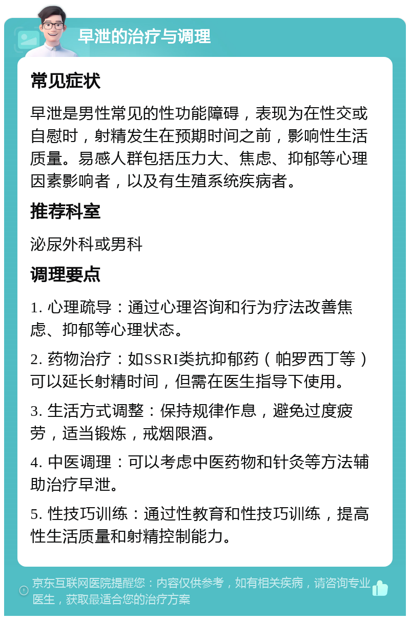 早泄的治疗与调理 常见症状 早泄是男性常见的性功能障碍，表现为在性交或自慰时，射精发生在预期时间之前，影响性生活质量。易感人群包括压力大、焦虑、抑郁等心理因素影响者，以及有生殖系统疾病者。 推荐科室 泌尿外科或男科 调理要点 1. 心理疏导：通过心理咨询和行为疗法改善焦虑、抑郁等心理状态。 2. 药物治疗：如SSRI类抗抑郁药（帕罗西丁等）可以延长射精时间，但需在医生指导下使用。 3. 生活方式调整：保持规律作息，避免过度疲劳，适当锻炼，戒烟限酒。 4. 中医调理：可以考虑中医药物和针灸等方法辅助治疗早泄。 5. 性技巧训练：通过性教育和性技巧训练，提高性生活质量和射精控制能力。