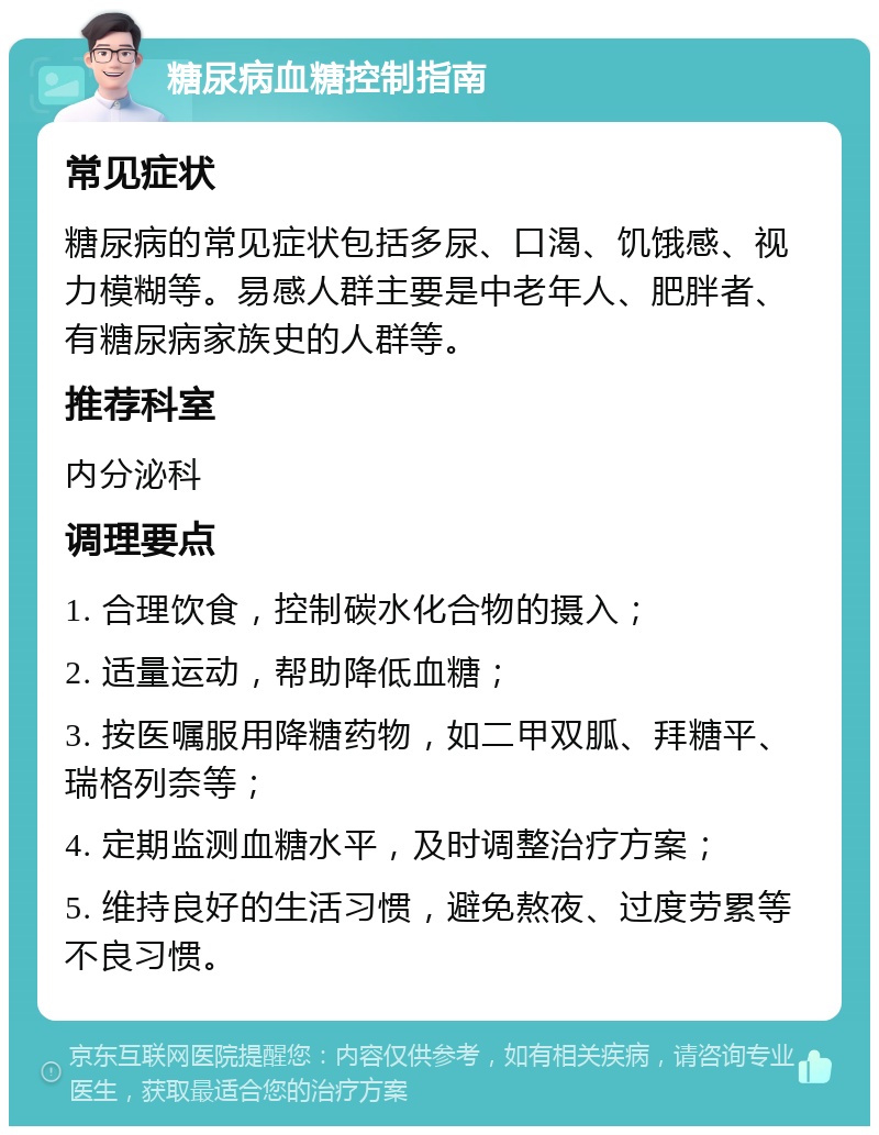 糖尿病血糖控制指南 常见症状 糖尿病的常见症状包括多尿、口渴、饥饿感、视力模糊等。易感人群主要是中老年人、肥胖者、有糖尿病家族史的人群等。 推荐科室 内分泌科 调理要点 1. 合理饮食，控制碳水化合物的摄入； 2. 适量运动，帮助降低血糖； 3. 按医嘱服用降糖药物，如二甲双胍、拜糖平、瑞格列奈等； 4. 定期监测血糖水平，及时调整治疗方案； 5. 维持良好的生活习惯，避免熬夜、过度劳累等不良习惯。