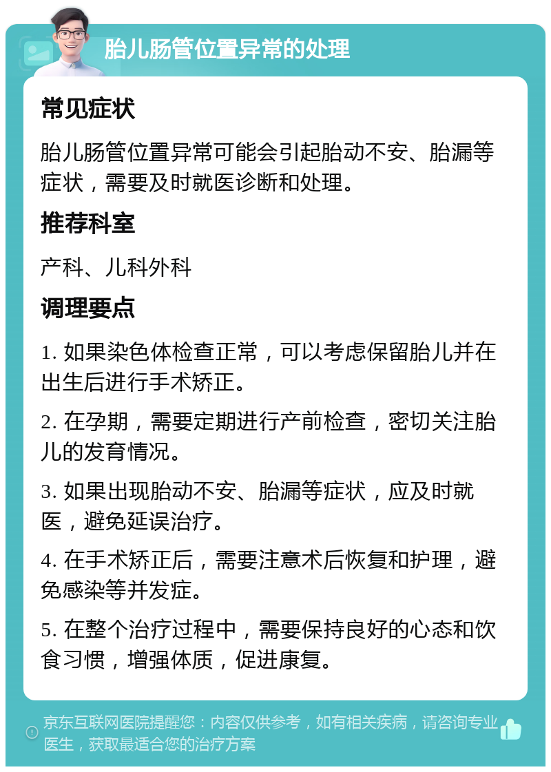 胎儿肠管位置异常的处理 常见症状 胎儿肠管位置异常可能会引起胎动不安、胎漏等症状，需要及时就医诊断和处理。 推荐科室 产科、儿科外科 调理要点 1. 如果染色体检查正常，可以考虑保留胎儿并在出生后进行手术矫正。 2. 在孕期，需要定期进行产前检查，密切关注胎儿的发育情况。 3. 如果出现胎动不安、胎漏等症状，应及时就医，避免延误治疗。 4. 在手术矫正后，需要注意术后恢复和护理，避免感染等并发症。 5. 在整个治疗过程中，需要保持良好的心态和饮食习惯，增强体质，促进康复。