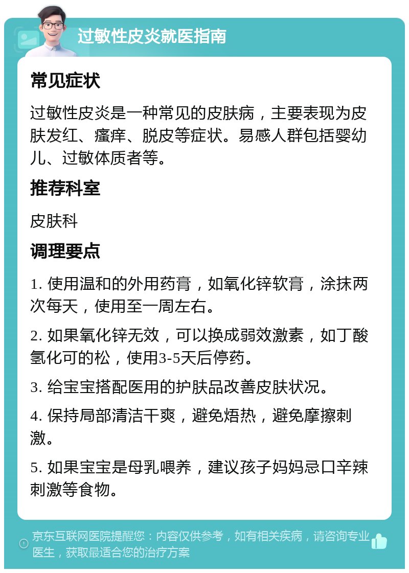 过敏性皮炎就医指南 常见症状 过敏性皮炎是一种常见的皮肤病，主要表现为皮肤发红、瘙痒、脱皮等症状。易感人群包括婴幼儿、过敏体质者等。 推荐科室 皮肤科 调理要点 1. 使用温和的外用药膏，如氧化锌软膏，涂抹两次每天，使用至一周左右。 2. 如果氧化锌无效，可以换成弱效激素，如丁酸氢化可的松，使用3-5天后停药。 3. 给宝宝搭配医用的护肤品改善皮肤状况。 4. 保持局部清洁干爽，避免焐热，避免摩擦刺激。 5. 如果宝宝是母乳喂养，建议孩子妈妈忌口辛辣刺激等食物。