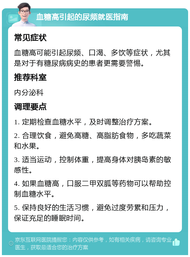 血糖高引起的尿频就医指南 常见症状 血糖高可能引起尿频、口渴、多饮等症状，尤其是对于有糖尿病病史的患者更需要警惕。 推荐科室 内分泌科 调理要点 1. 定期检查血糖水平，及时调整治疗方案。 2. 合理饮食，避免高糖、高脂肪食物，多吃蔬菜和水果。 3. 适当运动，控制体重，提高身体对胰岛素的敏感性。 4. 如果血糖高，口服二甲双胍等药物可以帮助控制血糖水平。 5. 保持良好的生活习惯，避免过度劳累和压力，保证充足的睡眠时间。