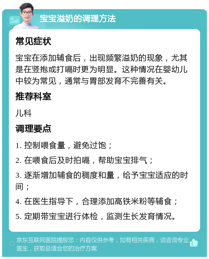 宝宝溢奶的调理方法 常见症状 宝宝在添加辅食后，出现频繁溢奶的现象，尤其是在竖抱或打嗝时更为明显。这种情况在婴幼儿中较为常见，通常与胃部发育不完善有关。 推荐科室 儿科 调理要点 1. 控制喂食量，避免过饱； 2. 在喂食后及时拍嗝，帮助宝宝排气； 3. 逐渐增加辅食的稠度和量，给予宝宝适应的时间； 4. 在医生指导下，合理添加高铁米粉等辅食； 5. 定期带宝宝进行体检，监测生长发育情况。