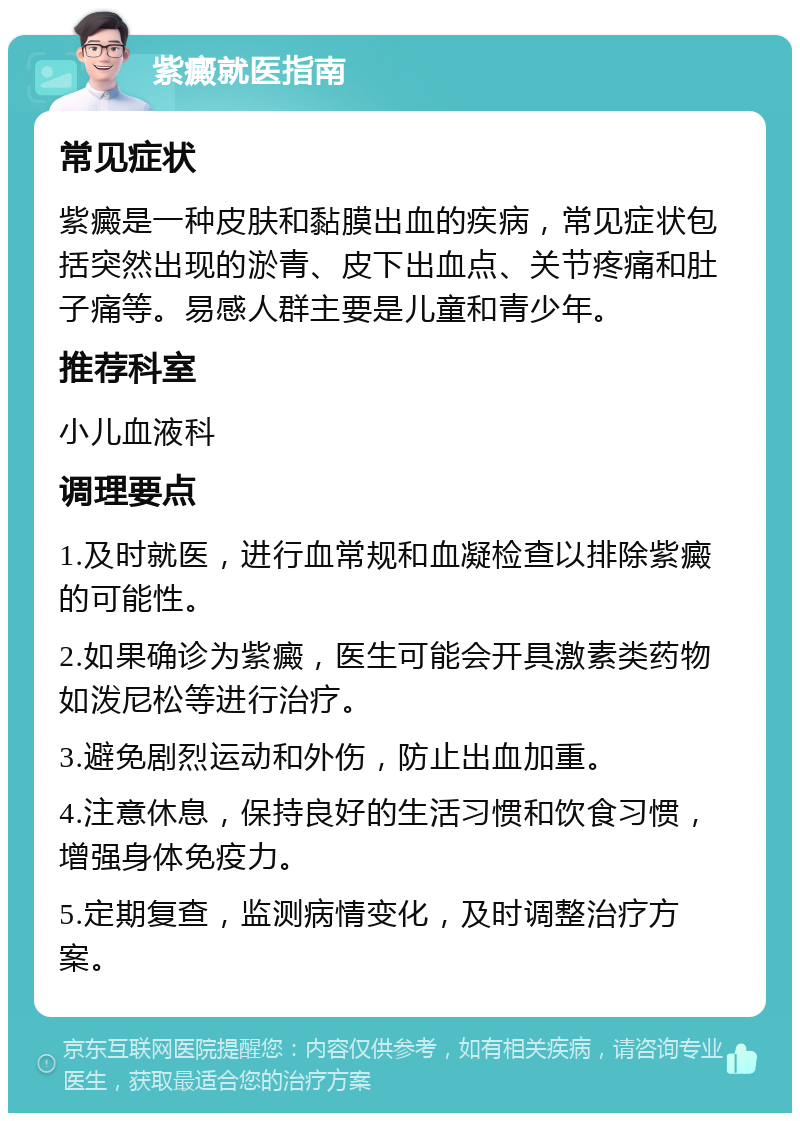 紫癜就医指南 常见症状 紫癜是一种皮肤和黏膜出血的疾病，常见症状包括突然出现的淤青、皮下出血点、关节疼痛和肚子痛等。易感人群主要是儿童和青少年。 推荐科室 小儿血液科 调理要点 1.及时就医，进行血常规和血凝检查以排除紫癜的可能性。 2.如果确诊为紫癜，医生可能会开具激素类药物如泼尼松等进行治疗。 3.避免剧烈运动和外伤，防止出血加重。 4.注意休息，保持良好的生活习惯和饮食习惯，增强身体免疫力。 5.定期复查，监测病情变化，及时调整治疗方案。