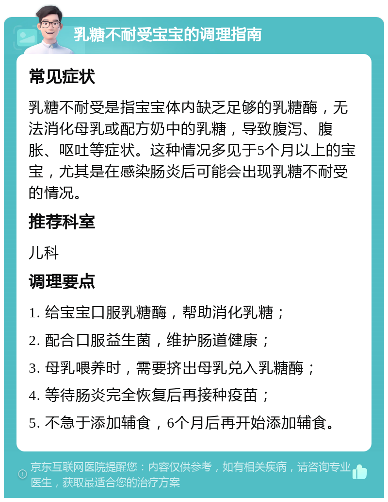 乳糖不耐受宝宝的调理指南 常见症状 乳糖不耐受是指宝宝体内缺乏足够的乳糖酶，无法消化母乳或配方奶中的乳糖，导致腹泻、腹胀、呕吐等症状。这种情况多见于5个月以上的宝宝，尤其是在感染肠炎后可能会出现乳糖不耐受的情况。 推荐科室 儿科 调理要点 1. 给宝宝口服乳糖酶，帮助消化乳糖； 2. 配合口服益生菌，维护肠道健康； 3. 母乳喂养时，需要挤出母乳兑入乳糖酶； 4. 等待肠炎完全恢复后再接种疫苗； 5. 不急于添加辅食，6个月后再开始添加辅食。