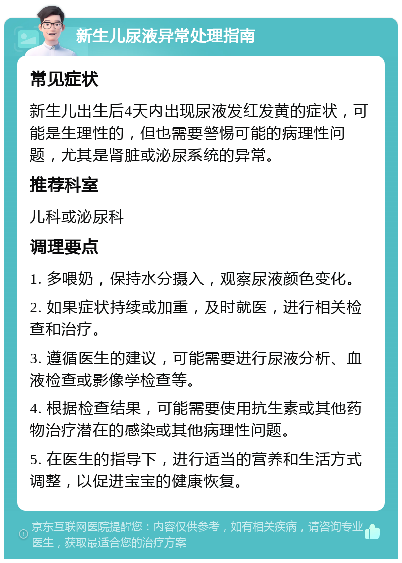 新生儿尿液异常处理指南 常见症状 新生儿出生后4天内出现尿液发红发黄的症状，可能是生理性的，但也需要警惕可能的病理性问题，尤其是肾脏或泌尿系统的异常。 推荐科室 儿科或泌尿科 调理要点 1. 多喂奶，保持水分摄入，观察尿液颜色变化。 2. 如果症状持续或加重，及时就医，进行相关检查和治疗。 3. 遵循医生的建议，可能需要进行尿液分析、血液检查或影像学检查等。 4. 根据检查结果，可能需要使用抗生素或其他药物治疗潜在的感染或其他病理性问题。 5. 在医生的指导下，进行适当的营养和生活方式调整，以促进宝宝的健康恢复。