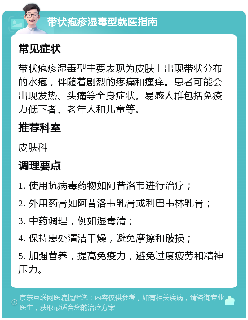 带状疱疹湿毒型就医指南 常见症状 带状疱疹湿毒型主要表现为皮肤上出现带状分布的水疱，伴随着剧烈的疼痛和瘙痒。患者可能会出现发热、头痛等全身症状。易感人群包括免疫力低下者、老年人和儿童等。 推荐科室 皮肤科 调理要点 1. 使用抗病毒药物如阿昔洛韦进行治疗； 2. 外用药膏如阿昔洛韦乳膏或利巴韦林乳膏； 3. 中药调理，例如湿毒清； 4. 保持患处清洁干燥，避免摩擦和破损； 5. 加强营养，提高免疫力，避免过度疲劳和精神压力。