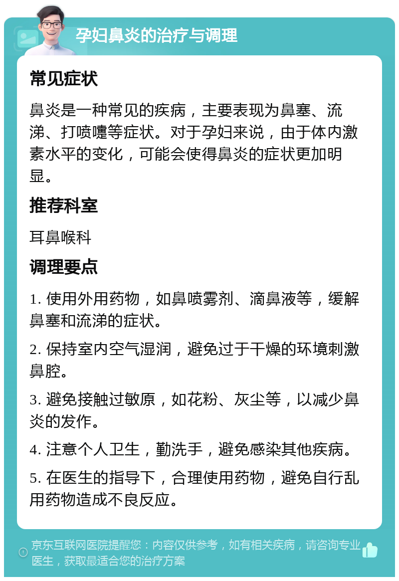 孕妇鼻炎的治疗与调理 常见症状 鼻炎是一种常见的疾病，主要表现为鼻塞、流涕、打喷嚏等症状。对于孕妇来说，由于体内激素水平的变化，可能会使得鼻炎的症状更加明显。 推荐科室 耳鼻喉科 调理要点 1. 使用外用药物，如鼻喷雾剂、滴鼻液等，缓解鼻塞和流涕的症状。 2. 保持室内空气湿润，避免过于干燥的环境刺激鼻腔。 3. 避免接触过敏原，如花粉、灰尘等，以减少鼻炎的发作。 4. 注意个人卫生，勤洗手，避免感染其他疾病。 5. 在医生的指导下，合理使用药物，避免自行乱用药物造成不良反应。