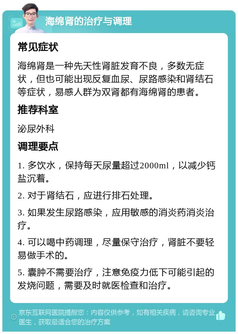 海绵肾的治疗与调理 常见症状 海绵肾是一种先天性肾脏发育不良，多数无症状，但也可能出现反复血尿、尿路感染和肾结石等症状，易感人群为双肾都有海绵肾的患者。 推荐科室 泌尿外科 调理要点 1. 多饮水，保持每天尿量超过2000ml，以减少钙盐沉着。 2. 对于肾结石，应进行排石处理。 3. 如果发生尿路感染，应用敏感的消炎药消炎治疗。 4. 可以喝中药调理，尽量保守治疗，肾脏不要轻易做手术的。 5. 囊肿不需要治疗，注意免疫力低下可能引起的发烧问题，需要及时就医检查和治疗。