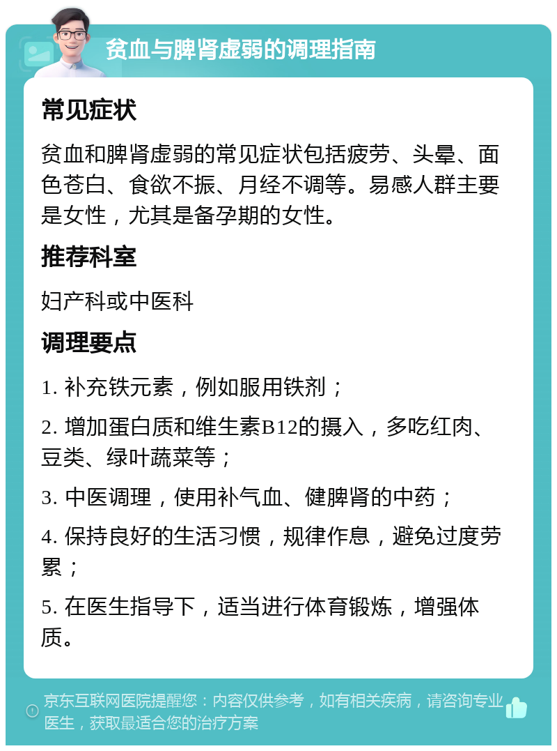 贫血与脾肾虚弱的调理指南 常见症状 贫血和脾肾虚弱的常见症状包括疲劳、头晕、面色苍白、食欲不振、月经不调等。易感人群主要是女性，尤其是备孕期的女性。 推荐科室 妇产科或中医科 调理要点 1. 补充铁元素，例如服用铁剂； 2. 增加蛋白质和维生素B12的摄入，多吃红肉、豆类、绿叶蔬菜等； 3. 中医调理，使用补气血、健脾肾的中药； 4. 保持良好的生活习惯，规律作息，避免过度劳累； 5. 在医生指导下，适当进行体育锻炼，增强体质。