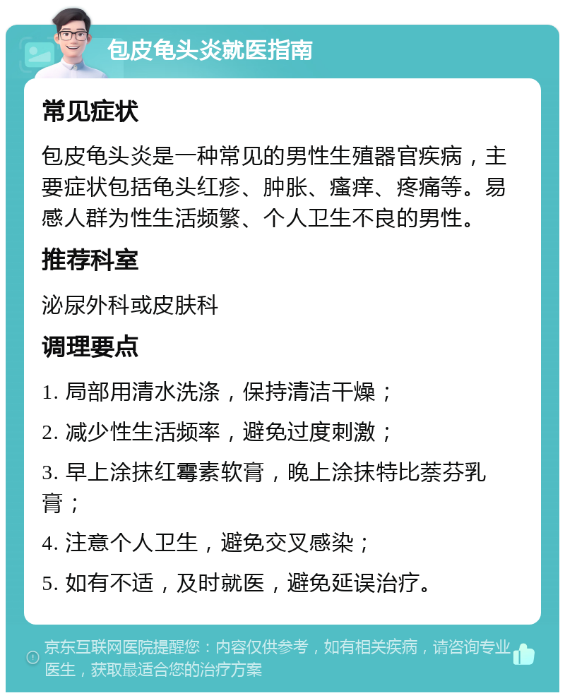 包皮龟头炎就医指南 常见症状 包皮龟头炎是一种常见的男性生殖器官疾病，主要症状包括龟头红疹、肿胀、瘙痒、疼痛等。易感人群为性生活频繁、个人卫生不良的男性。 推荐科室 泌尿外科或皮肤科 调理要点 1. 局部用清水洗涤，保持清洁干燥； 2. 减少性生活频率，避免过度刺激； 3. 早上涂抹红霉素软膏，晚上涂抹特比萘芬乳膏； 4. 注意个人卫生，避免交叉感染； 5. 如有不适，及时就医，避免延误治疗。