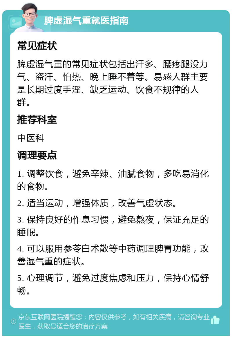 脾虚湿气重就医指南 常见症状 脾虚湿气重的常见症状包括出汗多、腰疼腿没力气、盗汗、怕热、晚上睡不着等。易感人群主要是长期过度手淫、缺乏运动、饮食不规律的人群。 推荐科室 中医科 调理要点 1. 调整饮食，避免辛辣、油腻食物，多吃易消化的食物。 2. 适当运动，增强体质，改善气虚状态。 3. 保持良好的作息习惯，避免熬夜，保证充足的睡眠。 4. 可以服用参苓白术散等中药调理脾胃功能，改善湿气重的症状。 5. 心理调节，避免过度焦虑和压力，保持心情舒畅。