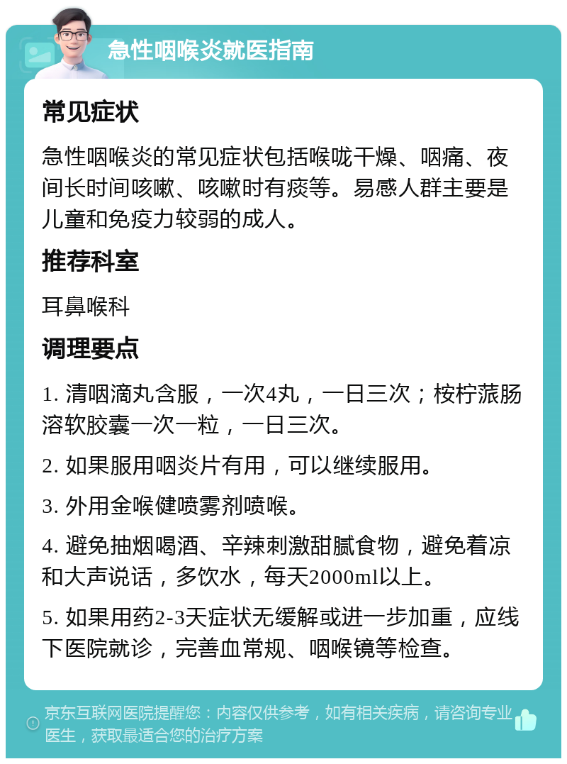 急性咽喉炎就医指南 常见症状 急性咽喉炎的常见症状包括喉咙干燥、咽痛、夜间长时间咳嗽、咳嗽时有痰等。易感人群主要是儿童和免疫力较弱的成人。 推荐科室 耳鼻喉科 调理要点 1. 清咽滴丸含服，一次4丸，一日三次；桉柠蒎肠溶软胶囊一次一粒，一日三次。 2. 如果服用咽炎片有用，可以继续服用。 3. 外用金喉健喷雾剂喷喉。 4. 避免抽烟喝酒、辛辣刺激甜腻食物，避免着凉和大声说话，多饮水，每天2000ml以上。 5. 如果用药2-3天症状无缓解或进一步加重，应线下医院就诊，完善血常规、咽喉镜等检查。