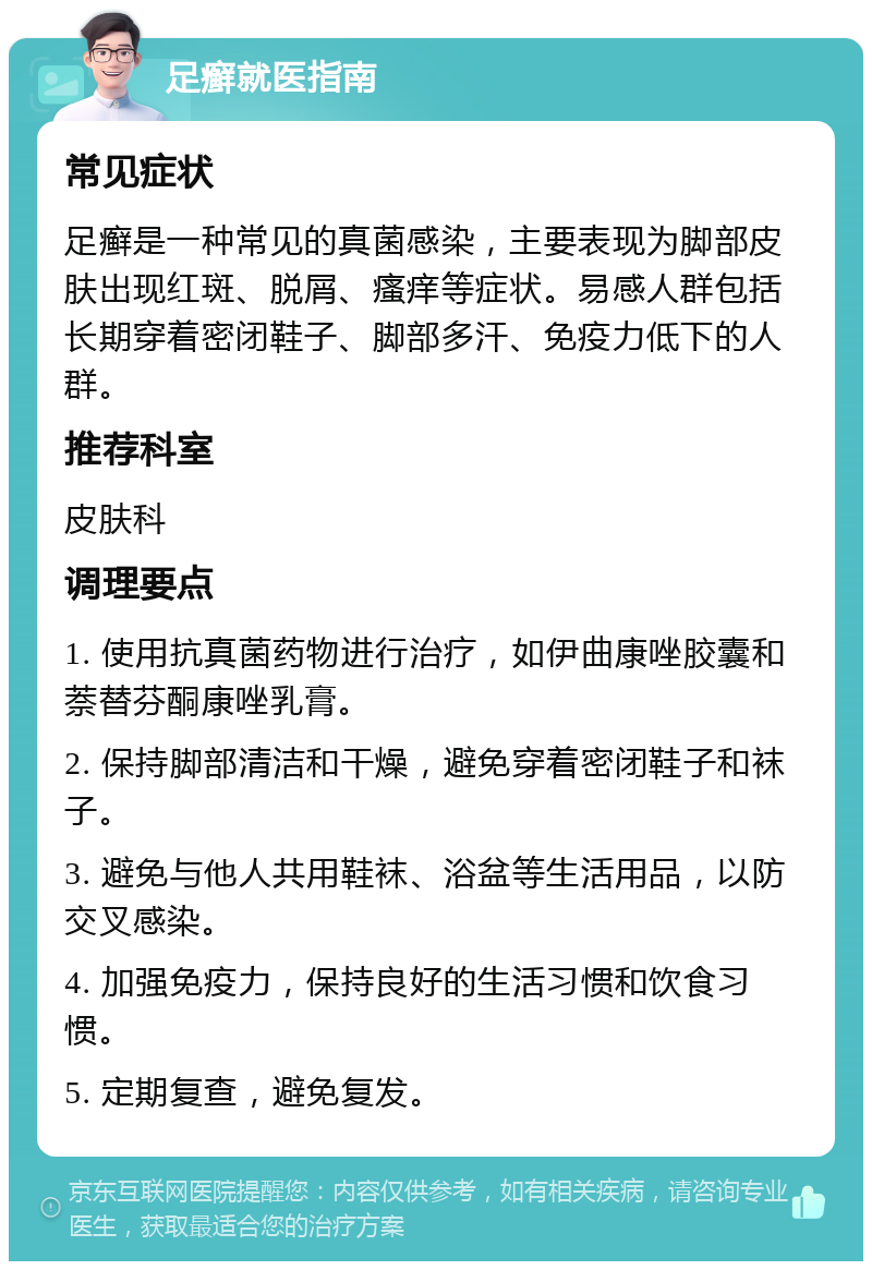 足癣就医指南 常见症状 足癣是一种常见的真菌感染，主要表现为脚部皮肤出现红斑、脱屑、瘙痒等症状。易感人群包括长期穿着密闭鞋子、脚部多汗、免疫力低下的人群。 推荐科室 皮肤科 调理要点 1. 使用抗真菌药物进行治疗，如伊曲康唑胶囊和萘替芬酮康唑乳膏。 2. 保持脚部清洁和干燥，避免穿着密闭鞋子和袜子。 3. 避免与他人共用鞋袜、浴盆等生活用品，以防交叉感染。 4. 加强免疫力，保持良好的生活习惯和饮食习惯。 5. 定期复查，避免复发。