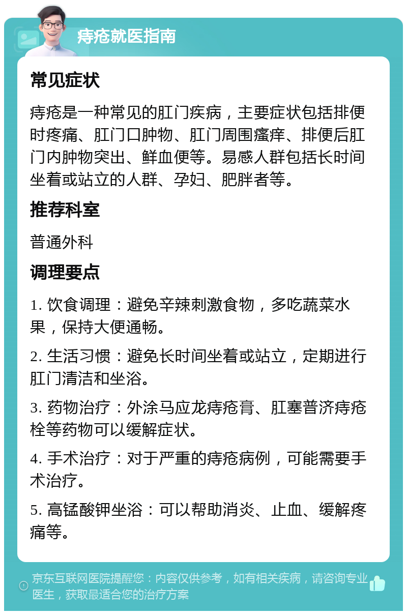 痔疮就医指南 常见症状 痔疮是一种常见的肛门疾病，主要症状包括排便时疼痛、肛门口肿物、肛门周围瘙痒、排便后肛门内肿物突出、鲜血便等。易感人群包括长时间坐着或站立的人群、孕妇、肥胖者等。 推荐科室 普通外科 调理要点 1. 饮食调理：避免辛辣刺激食物，多吃蔬菜水果，保持大便通畅。 2. 生活习惯：避免长时间坐着或站立，定期进行肛门清洁和坐浴。 3. 药物治疗：外涂马应龙痔疮膏、肛塞普济痔疮栓等药物可以缓解症状。 4. 手术治疗：对于严重的痔疮病例，可能需要手术治疗。 5. 高锰酸钾坐浴：可以帮助消炎、止血、缓解疼痛等。