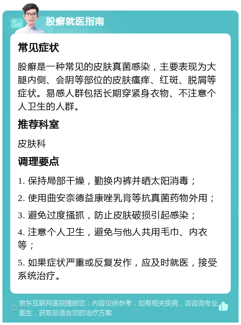 股癣就医指南 常见症状 股癣是一种常见的皮肤真菌感染，主要表现为大腿内侧、会阴等部位的皮肤瘙痒、红斑、脱屑等症状。易感人群包括长期穿紧身衣物、不注意个人卫生的人群。 推荐科室 皮肤科 调理要点 1. 保持局部干燥，勤换内裤并晒太阳消毒； 2. 使用曲安奈德益康唑乳膏等抗真菌药物外用； 3. 避免过度搔抓，防止皮肤破损引起感染； 4. 注意个人卫生，避免与他人共用毛巾、内衣等； 5. 如果症状严重或反复发作，应及时就医，接受系统治疗。