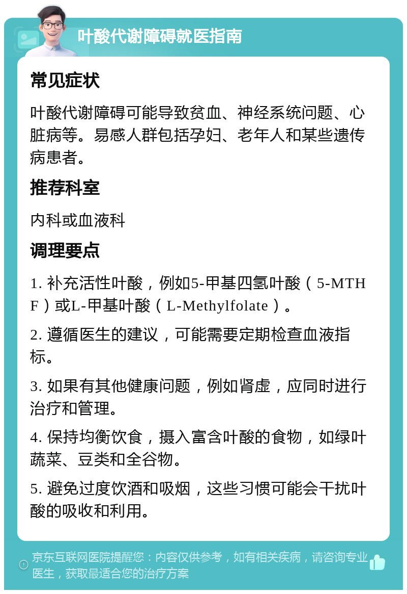 叶酸代谢障碍就医指南 常见症状 叶酸代谢障碍可能导致贫血、神经系统问题、心脏病等。易感人群包括孕妇、老年人和某些遗传病患者。 推荐科室 内科或血液科 调理要点 1. 补充活性叶酸，例如5-甲基四氢叶酸（5-MTHF）或L-甲基叶酸（L-Methylfolate）。 2. 遵循医生的建议，可能需要定期检查血液指标。 3. 如果有其他健康问题，例如肾虚，应同时进行治疗和管理。 4. 保持均衡饮食，摄入富含叶酸的食物，如绿叶蔬菜、豆类和全谷物。 5. 避免过度饮酒和吸烟，这些习惯可能会干扰叶酸的吸收和利用。