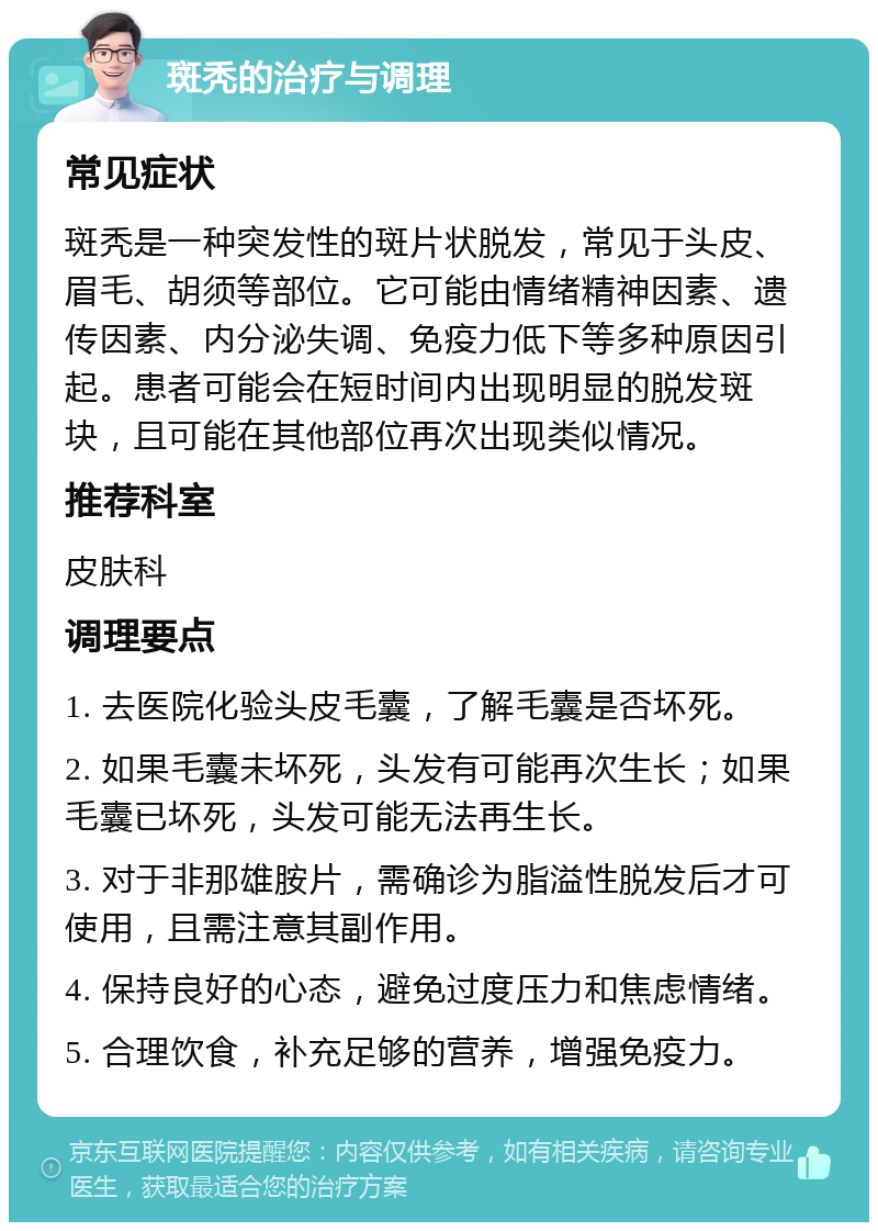 斑秃的治疗与调理 常见症状 斑秃是一种突发性的斑片状脱发，常见于头皮、眉毛、胡须等部位。它可能由情绪精神因素、遗传因素、内分泌失调、免疫力低下等多种原因引起。患者可能会在短时间内出现明显的脱发斑块，且可能在其他部位再次出现类似情况。 推荐科室 皮肤科 调理要点 1. 去医院化验头皮毛囊，了解毛囊是否坏死。 2. 如果毛囊未坏死，头发有可能再次生长；如果毛囊已坏死，头发可能无法再生长。 3. 对于非那雄胺片，需确诊为脂溢性脱发后才可使用，且需注意其副作用。 4. 保持良好的心态，避免过度压力和焦虑情绪。 5. 合理饮食，补充足够的营养，增强免疫力。