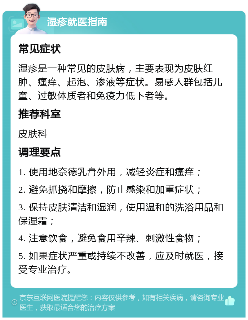 湿疹就医指南 常见症状 湿疹是一种常见的皮肤病，主要表现为皮肤红肿、瘙痒、起泡、渗液等症状。易感人群包括儿童、过敏体质者和免疫力低下者等。 推荐科室 皮肤科 调理要点 1. 使用地奈德乳膏外用，减轻炎症和瘙痒； 2. 避免抓挠和摩擦，防止感染和加重症状； 3. 保持皮肤清洁和湿润，使用温和的洗浴用品和保湿霜； 4. 注意饮食，避免食用辛辣、刺激性食物； 5. 如果症状严重或持续不改善，应及时就医，接受专业治疗。