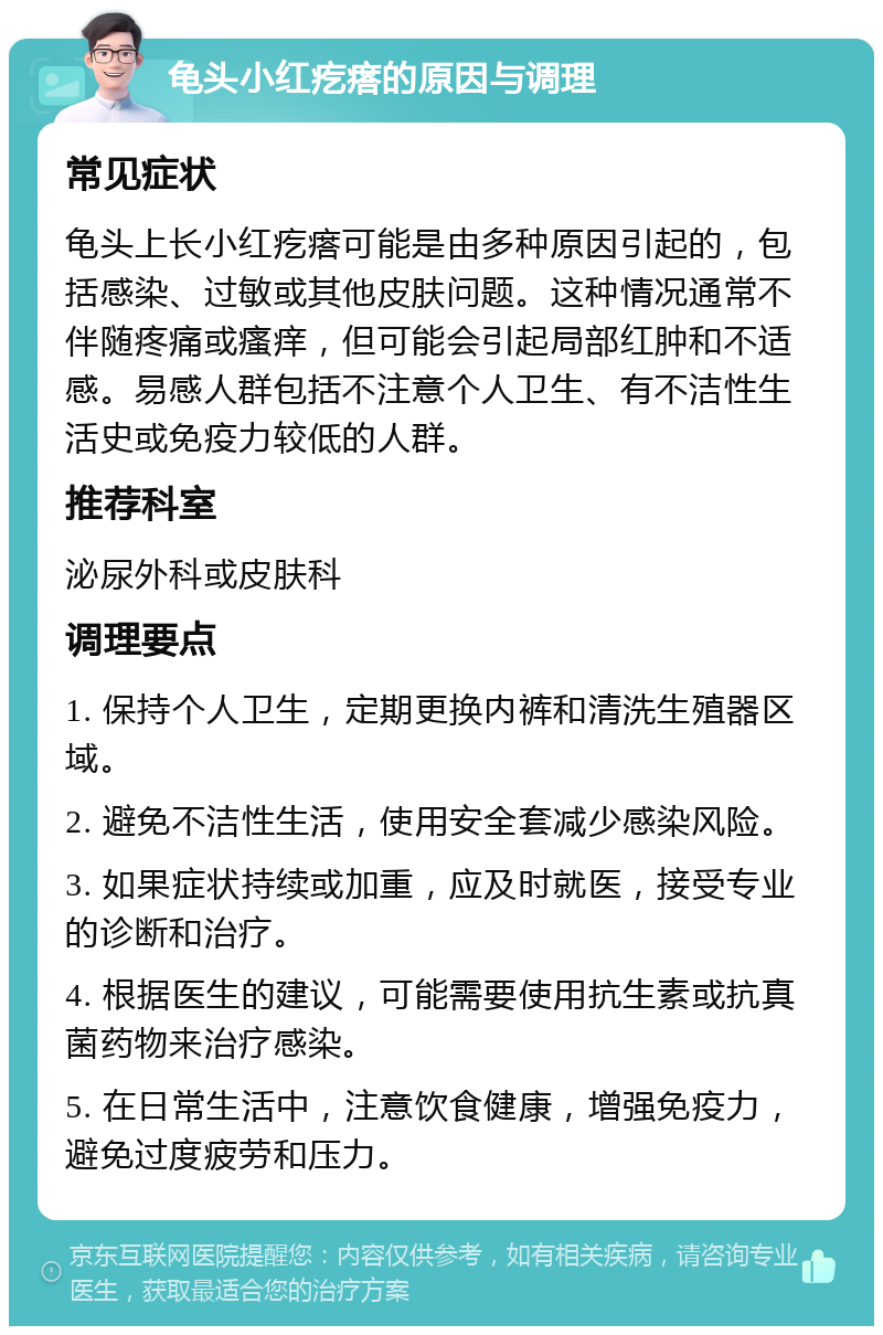 龟头小红疙瘩的原因与调理 常见症状 龟头上长小红疙瘩可能是由多种原因引起的，包括感染、过敏或其他皮肤问题。这种情况通常不伴随疼痛或瘙痒，但可能会引起局部红肿和不适感。易感人群包括不注意个人卫生、有不洁性生活史或免疫力较低的人群。 推荐科室 泌尿外科或皮肤科 调理要点 1. 保持个人卫生，定期更换内裤和清洗生殖器区域。 2. 避免不洁性生活，使用安全套减少感染风险。 3. 如果症状持续或加重，应及时就医，接受专业的诊断和治疗。 4. 根据医生的建议，可能需要使用抗生素或抗真菌药物来治疗感染。 5. 在日常生活中，注意饮食健康，增强免疫力，避免过度疲劳和压力。