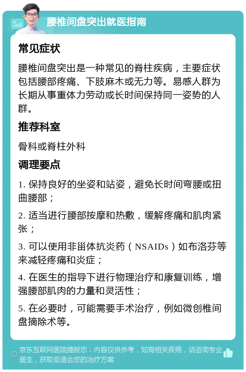 腰椎间盘突出就医指南 常见症状 腰椎间盘突出是一种常见的脊柱疾病，主要症状包括腰部疼痛、下肢麻木或无力等。易感人群为长期从事重体力劳动或长时间保持同一姿势的人群。 推荐科室 骨科或脊柱外科 调理要点 1. 保持良好的坐姿和站姿，避免长时间弯腰或扭曲腰部； 2. 适当进行腰部按摩和热敷，缓解疼痛和肌肉紧张； 3. 可以使用非甾体抗炎药（NSAIDs）如布洛芬等来减轻疼痛和炎症； 4. 在医生的指导下进行物理治疗和康复训练，增强腰部肌肉的力量和灵活性； 5. 在必要时，可能需要手术治疗，例如微创椎间盘摘除术等。