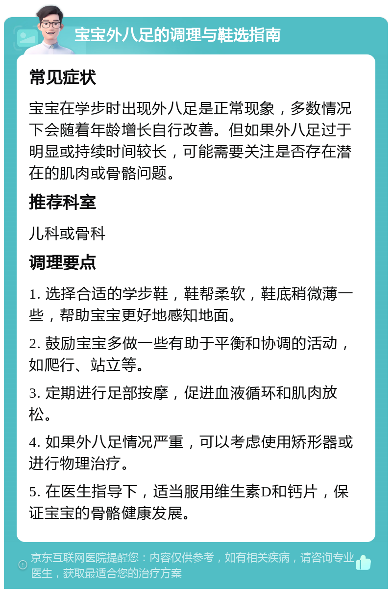 宝宝外八足的调理与鞋选指南 常见症状 宝宝在学步时出现外八足是正常现象，多数情况下会随着年龄增长自行改善。但如果外八足过于明显或持续时间较长，可能需要关注是否存在潜在的肌肉或骨骼问题。 推荐科室 儿科或骨科 调理要点 1. 选择合适的学步鞋，鞋帮柔软，鞋底稍微薄一些，帮助宝宝更好地感知地面。 2. 鼓励宝宝多做一些有助于平衡和协调的活动，如爬行、站立等。 3. 定期进行足部按摩，促进血液循环和肌肉放松。 4. 如果外八足情况严重，可以考虑使用矫形器或进行物理治疗。 5. 在医生指导下，适当服用维生素D和钙片，保证宝宝的骨骼健康发展。