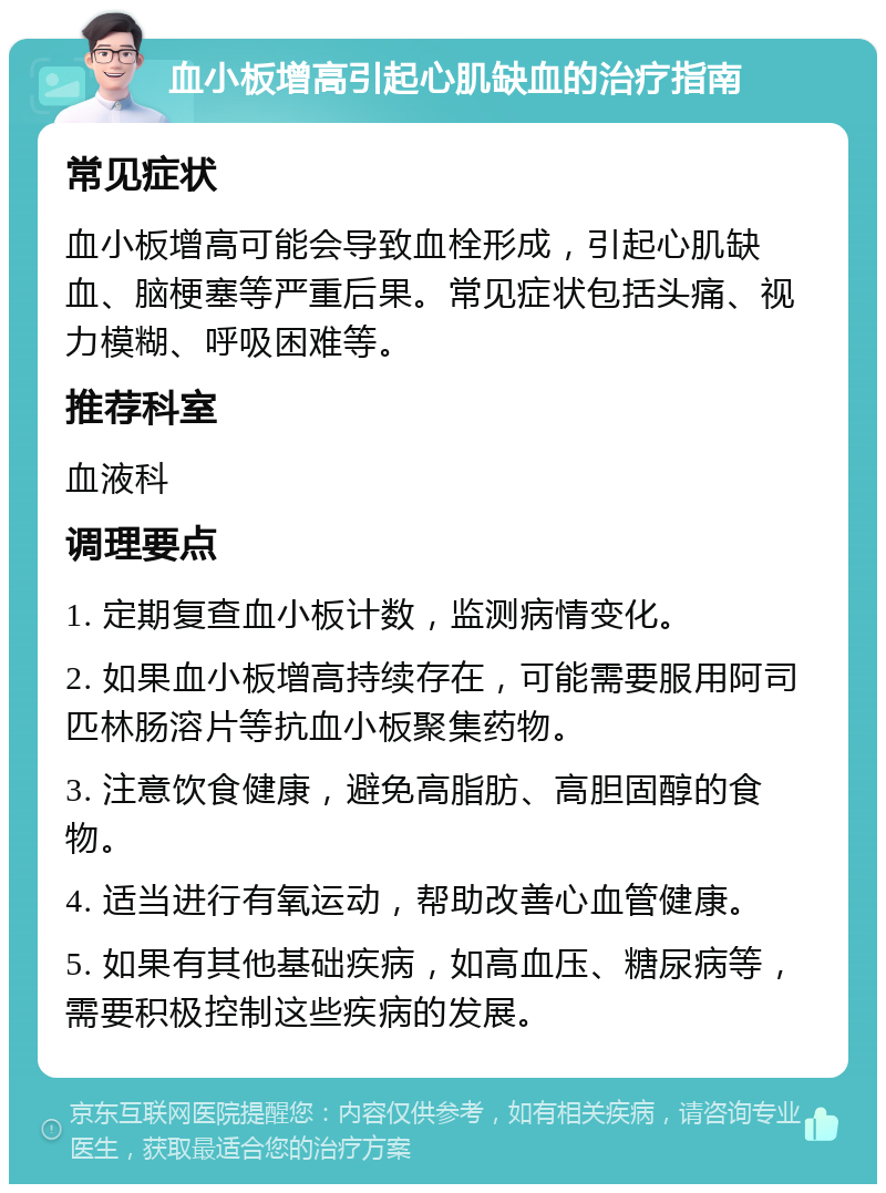 血小板增高引起心肌缺血的治疗指南 常见症状 血小板增高可能会导致血栓形成，引起心肌缺血、脑梗塞等严重后果。常见症状包括头痛、视力模糊、呼吸困难等。 推荐科室 血液科 调理要点 1. 定期复查血小板计数，监测病情变化。 2. 如果血小板增高持续存在，可能需要服用阿司匹林肠溶片等抗血小板聚集药物。 3. 注意饮食健康，避免高脂肪、高胆固醇的食物。 4. 适当进行有氧运动，帮助改善心血管健康。 5. 如果有其他基础疾病，如高血压、糖尿病等，需要积极控制这些疾病的发展。