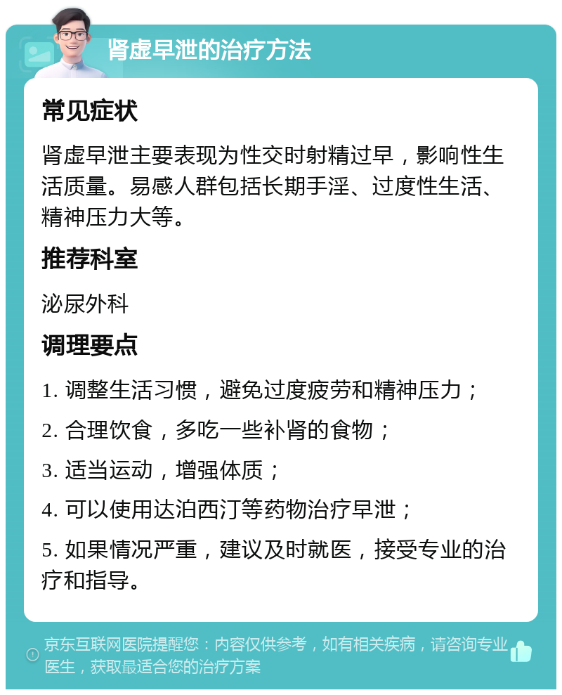 肾虚早泄的治疗方法 常见症状 肾虚早泄主要表现为性交时射精过早，影响性生活质量。易感人群包括长期手淫、过度性生活、精神压力大等。 推荐科室 泌尿外科 调理要点 1. 调整生活习惯，避免过度疲劳和精神压力； 2. 合理饮食，多吃一些补肾的食物； 3. 适当运动，增强体质； 4. 可以使用达泊西汀等药物治疗早泄； 5. 如果情况严重，建议及时就医，接受专业的治疗和指导。