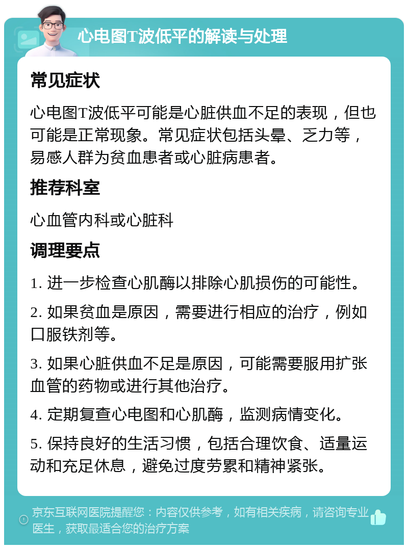 心电图T波低平的解读与处理 常见症状 心电图T波低平可能是心脏供血不足的表现，但也可能是正常现象。常见症状包括头晕、乏力等，易感人群为贫血患者或心脏病患者。 推荐科室 心血管内科或心脏科 调理要点 1. 进一步检查心肌酶以排除心肌损伤的可能性。 2. 如果贫血是原因，需要进行相应的治疗，例如口服铁剂等。 3. 如果心脏供血不足是原因，可能需要服用扩张血管的药物或进行其他治疗。 4. 定期复查心电图和心肌酶，监测病情变化。 5. 保持良好的生活习惯，包括合理饮食、适量运动和充足休息，避免过度劳累和精神紧张。