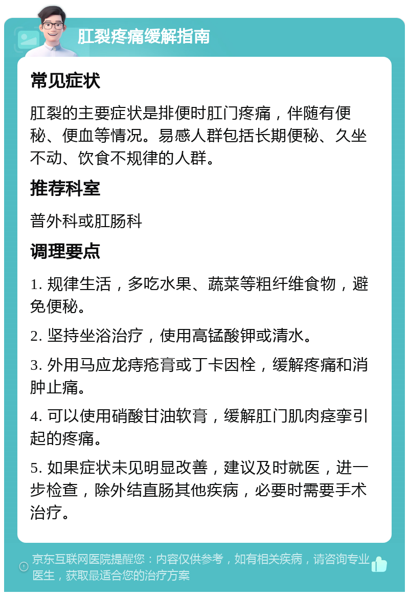 肛裂疼痛缓解指南 常见症状 肛裂的主要症状是排便时肛门疼痛，伴随有便秘、便血等情况。易感人群包括长期便秘、久坐不动、饮食不规律的人群。 推荐科室 普外科或肛肠科 调理要点 1. 规律生活，多吃水果、蔬菜等粗纤维食物，避免便秘。 2. 坚持坐浴治疗，使用高锰酸钾或清水。 3. 外用马应龙痔疮膏或丁卡因栓，缓解疼痛和消肿止痛。 4. 可以使用硝酸甘油软膏，缓解肛门肌肉痉挛引起的疼痛。 5. 如果症状未见明显改善，建议及时就医，进一步检查，除外结直肠其他疾病，必要时需要手术治疗。