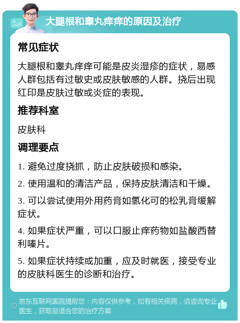 大腿根和睾丸痒痒的原因及治疗 常见症状 大腿根和睾丸痒痒可能是皮炎湿疹的症状，易感人群包括有过敏史或皮肤敏感的人群。挠后出现红印是皮肤过敏或炎症的表现。 推荐科室 皮肤科 调理要点 1. 避免过度挠抓，防止皮肤破损和感染。 2. 使用温和的清洁产品，保持皮肤清洁和干燥。 3. 可以尝试使用外用药膏如氢化可的松乳膏缓解症状。 4. 如果症状严重，可以口服止痒药物如盐酸西替利嗪片。 5. 如果症状持续或加重，应及时就医，接受专业的皮肤科医生的诊断和治疗。