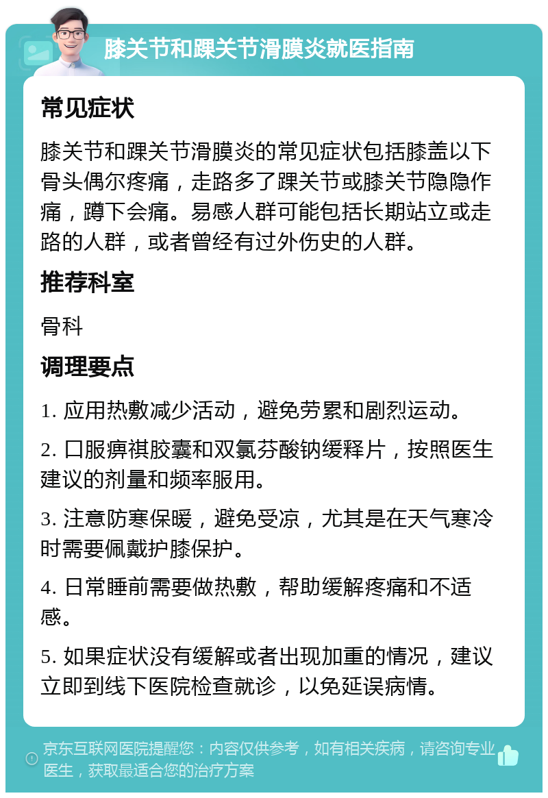 膝关节和踝关节滑膜炎就医指南 常见症状 膝关节和踝关节滑膜炎的常见症状包括膝盖以下骨头偶尔疼痛，走路多了踝关节或膝关节隐隐作痛，蹲下会痛。易感人群可能包括长期站立或走路的人群，或者曾经有过外伤史的人群。 推荐科室 骨科 调理要点 1. 应用热敷减少活动，避免劳累和剧烈运动。 2. 口服痹祺胶囊和双氯芬酸钠缓释片，按照医生建议的剂量和频率服用。 3. 注意防寒保暖，避免受凉，尤其是在天气寒冷时需要佩戴护膝保护。 4. 日常睡前需要做热敷，帮助缓解疼痛和不适感。 5. 如果症状没有缓解或者出现加重的情况，建议立即到线下医院检查就诊，以免延误病情。