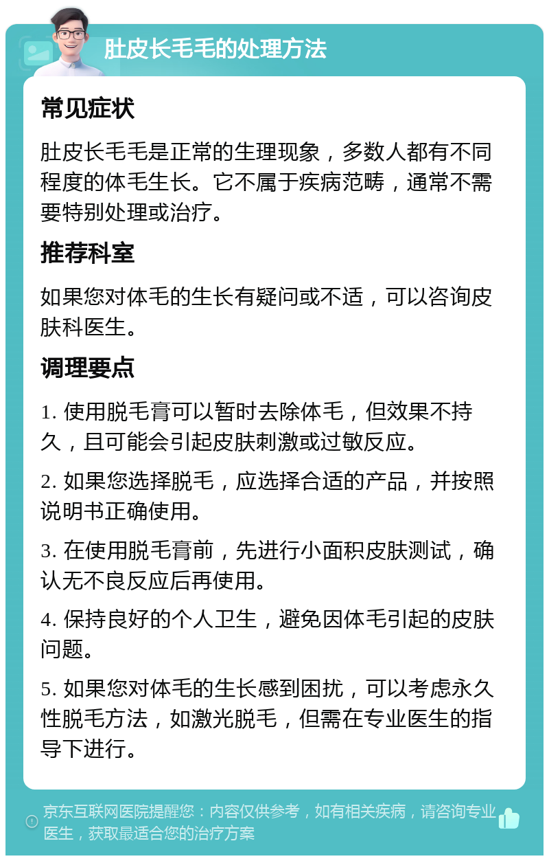 肚皮长毛毛的处理方法 常见症状 肚皮长毛毛是正常的生理现象，多数人都有不同程度的体毛生长。它不属于疾病范畴，通常不需要特别处理或治疗。 推荐科室 如果您对体毛的生长有疑问或不适，可以咨询皮肤科医生。 调理要点 1. 使用脱毛膏可以暂时去除体毛，但效果不持久，且可能会引起皮肤刺激或过敏反应。 2. 如果您选择脱毛，应选择合适的产品，并按照说明书正确使用。 3. 在使用脱毛膏前，先进行小面积皮肤测试，确认无不良反应后再使用。 4. 保持良好的个人卫生，避免因体毛引起的皮肤问题。 5. 如果您对体毛的生长感到困扰，可以考虑永久性脱毛方法，如激光脱毛，但需在专业医生的指导下进行。