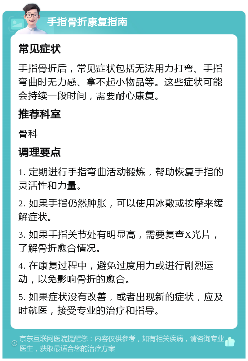 手指骨折康复指南 常见症状 手指骨折后，常见症状包括无法用力打弯、手指弯曲时无力感、拿不起小物品等。这些症状可能会持续一段时间，需要耐心康复。 推荐科室 骨科 调理要点 1. 定期进行手指弯曲活动锻炼，帮助恢复手指的灵活性和力量。 2. 如果手指仍然肿胀，可以使用冰敷或按摩来缓解症状。 3. 如果手指关节处有明显高，需要复查X光片，了解骨折愈合情况。 4. 在康复过程中，避免过度用力或进行剧烈运动，以免影响骨折的愈合。 5. 如果症状没有改善，或者出现新的症状，应及时就医，接受专业的治疗和指导。