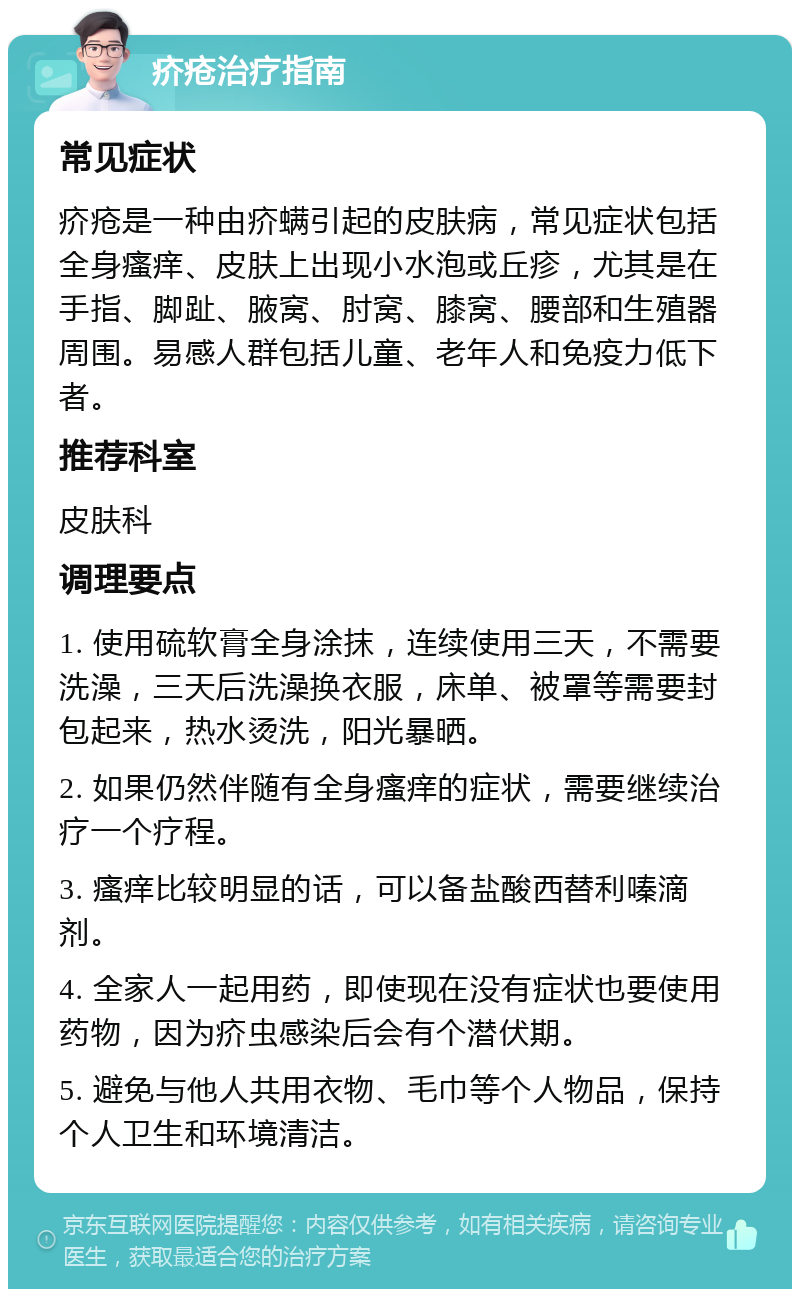 疥疮治疗指南 常见症状 疥疮是一种由疥螨引起的皮肤病，常见症状包括全身瘙痒、皮肤上出现小水泡或丘疹，尤其是在手指、脚趾、腋窝、肘窝、膝窝、腰部和生殖器周围。易感人群包括儿童、老年人和免疫力低下者。 推荐科室 皮肤科 调理要点 1. 使用硫软膏全身涂抹，连续使用三天，不需要洗澡，三天后洗澡换衣服，床单、被罩等需要封包起来，热水烫洗，阳光暴晒。 2. 如果仍然伴随有全身瘙痒的症状，需要继续治疗一个疗程。 3. 瘙痒比较明显的话，可以备盐酸西替利嗪滴剂。 4. 全家人一起用药，即使现在没有症状也要使用药物，因为疥虫感染后会有个潜伏期。 5. 避免与他人共用衣物、毛巾等个人物品，保持个人卫生和环境清洁。