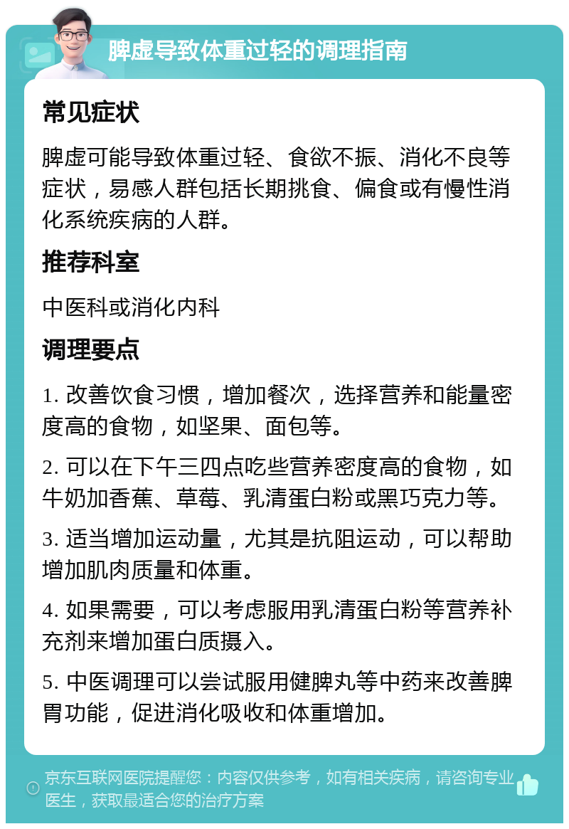 脾虚导致体重过轻的调理指南 常见症状 脾虚可能导致体重过轻、食欲不振、消化不良等症状，易感人群包括长期挑食、偏食或有慢性消化系统疾病的人群。 推荐科室 中医科或消化内科 调理要点 1. 改善饮食习惯，增加餐次，选择营养和能量密度高的食物，如坚果、面包等。 2. 可以在下午三四点吃些营养密度高的食物，如牛奶加香蕉、草莓、乳清蛋白粉或黑巧克力等。 3. 适当增加运动量，尤其是抗阻运动，可以帮助增加肌肉质量和体重。 4. 如果需要，可以考虑服用乳清蛋白粉等营养补充剂来增加蛋白质摄入。 5. 中医调理可以尝试服用健脾丸等中药来改善脾胃功能，促进消化吸收和体重增加。