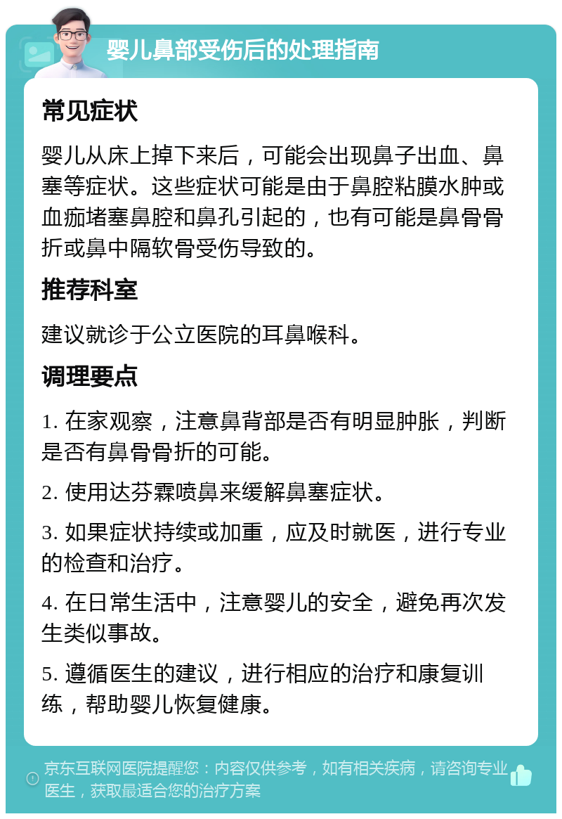 婴儿鼻部受伤后的处理指南 常见症状 婴儿从床上掉下来后，可能会出现鼻子出血、鼻塞等症状。这些症状可能是由于鼻腔粘膜水肿或血痂堵塞鼻腔和鼻孔引起的，也有可能是鼻骨骨折或鼻中隔软骨受伤导致的。 推荐科室 建议就诊于公立医院的耳鼻喉科。 调理要点 1. 在家观察，注意鼻背部是否有明显肿胀，判断是否有鼻骨骨折的可能。 2. 使用达芬霖喷鼻来缓解鼻塞症状。 3. 如果症状持续或加重，应及时就医，进行专业的检查和治疗。 4. 在日常生活中，注意婴儿的安全，避免再次发生类似事故。 5. 遵循医生的建议，进行相应的治疗和康复训练，帮助婴儿恢复健康。