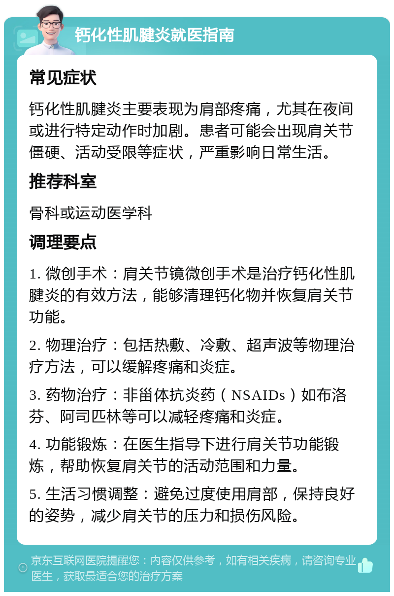 钙化性肌腱炎就医指南 常见症状 钙化性肌腱炎主要表现为肩部疼痛，尤其在夜间或进行特定动作时加剧。患者可能会出现肩关节僵硬、活动受限等症状，严重影响日常生活。 推荐科室 骨科或运动医学科 调理要点 1. 微创手术：肩关节镜微创手术是治疗钙化性肌腱炎的有效方法，能够清理钙化物并恢复肩关节功能。 2. 物理治疗：包括热敷、冷敷、超声波等物理治疗方法，可以缓解疼痛和炎症。 3. 药物治疗：非甾体抗炎药（NSAIDs）如布洛芬、阿司匹林等可以减轻疼痛和炎症。 4. 功能锻炼：在医生指导下进行肩关节功能锻炼，帮助恢复肩关节的活动范围和力量。 5. 生活习惯调整：避免过度使用肩部，保持良好的姿势，减少肩关节的压力和损伤风险。