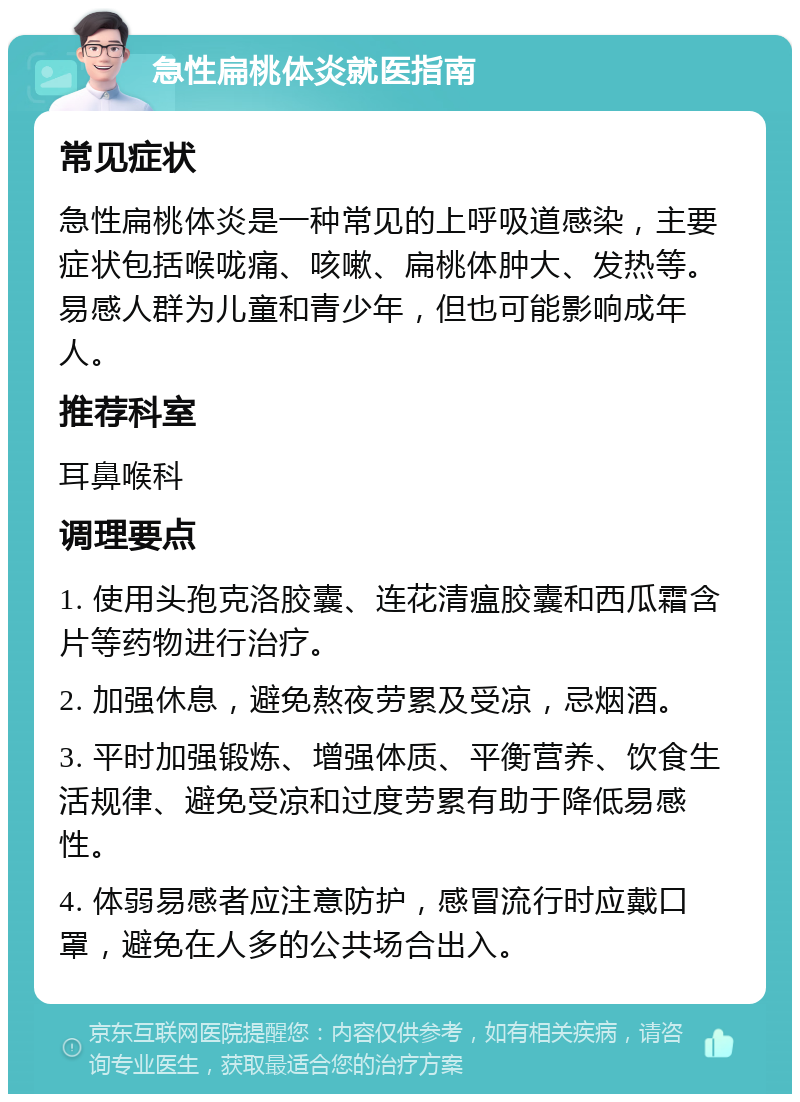 急性扁桃体炎就医指南 常见症状 急性扁桃体炎是一种常见的上呼吸道感染，主要症状包括喉咙痛、咳嗽、扁桃体肿大、发热等。易感人群为儿童和青少年，但也可能影响成年人。 推荐科室 耳鼻喉科 调理要点 1. 使用头孢克洛胶囊、连花清瘟胶囊和西瓜霜含片等药物进行治疗。 2. 加强休息，避免熬夜劳累及受凉，忌烟酒。 3. 平时加强锻炼、增强体质、平衡营养、饮食生活规律、避免受凉和过度劳累有助于降低易感性。 4. 体弱易感者应注意防护，感冒流行时应戴口罩，避免在人多的公共场合出入。