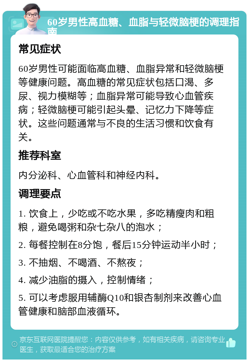 60岁男性高血糖、血脂与轻微脑梗的调理指南 常见症状 60岁男性可能面临高血糖、血脂异常和轻微脑梗等健康问题。高血糖的常见症状包括口渴、多尿、视力模糊等；血脂异常可能导致心血管疾病；轻微脑梗可能引起头晕、记忆力下降等症状。这些问题通常与不良的生活习惯和饮食有关。 推荐科室 内分泌科、心血管科和神经内科。 调理要点 1. 饮食上，少吃或不吃水果，多吃精瘦肉和粗粮，避免喝粥和杂七杂八的泡水； 2. 每餐控制在8分饱，餐后15分钟运动半小时； 3. 不抽烟、不喝酒、不熬夜； 4. 减少油脂的摄入，控制情绪； 5. 可以考虑服用辅酶Q10和银杏制剂来改善心血管健康和脑部血液循环。