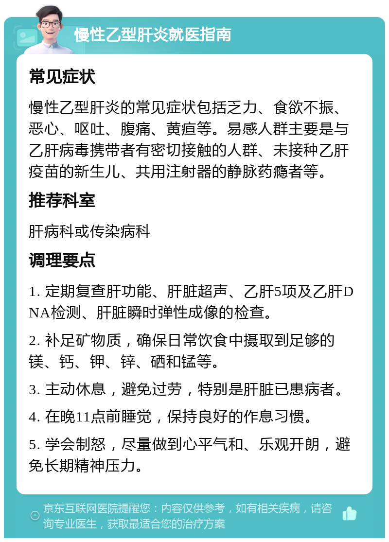 慢性乙型肝炎就医指南 常见症状 慢性乙型肝炎的常见症状包括乏力、食欲不振、恶心、呕吐、腹痛、黄疸等。易感人群主要是与乙肝病毒携带者有密切接触的人群、未接种乙肝疫苗的新生儿、共用注射器的静脉药瘾者等。 推荐科室 肝病科或传染病科 调理要点 1. 定期复查肝功能、肝脏超声、乙肝5项及乙肝DNA检测、肝脏瞬时弹性成像的检查。 2. 补足矿物质，确保日常饮食中摄取到足够的镁、钙、钾、锌、硒和锰等。 3. 主动休息，避免过劳，特别是肝脏已患病者。 4. 在晚11点前睡觉，保持良好的作息习惯。 5. 学会制怒，尽量做到心平气和、乐观开朗，避免长期精神压力。