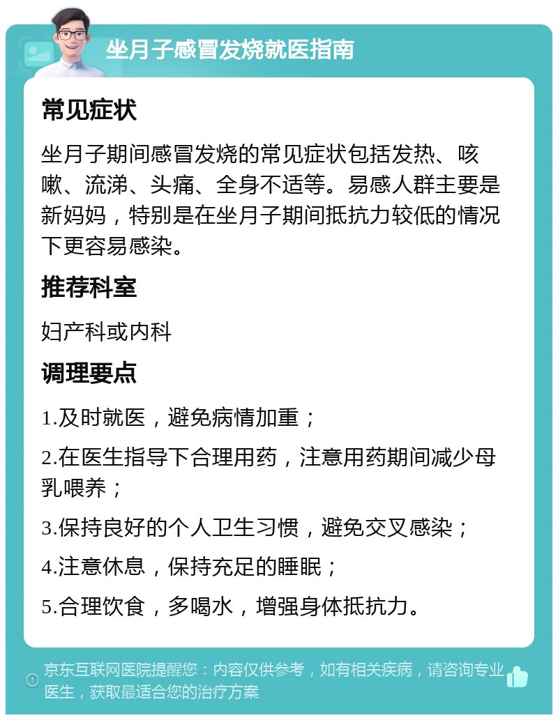 坐月子感冒发烧就医指南 常见症状 坐月子期间感冒发烧的常见症状包括发热、咳嗽、流涕、头痛、全身不适等。易感人群主要是新妈妈，特别是在坐月子期间抵抗力较低的情况下更容易感染。 推荐科室 妇产科或内科 调理要点 1.及时就医，避免病情加重； 2.在医生指导下合理用药，注意用药期间减少母乳喂养； 3.保持良好的个人卫生习惯，避免交叉感染； 4.注意休息，保持充足的睡眠； 5.合理饮食，多喝水，增强身体抵抗力。