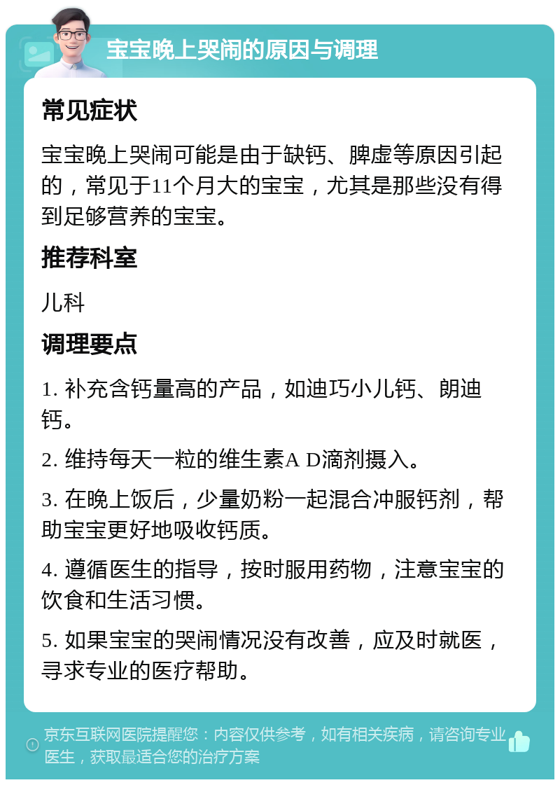 宝宝晚上哭闹的原因与调理 常见症状 宝宝晚上哭闹可能是由于缺钙、脾虚等原因引起的，常见于11个月大的宝宝，尤其是那些没有得到足够营养的宝宝。 推荐科室 儿科 调理要点 1. 补充含钙量高的产品，如迪巧小儿钙、朗迪钙。 2. 维持每天一粒的维生素A D滴剂摄入。 3. 在晚上饭后，少量奶粉一起混合冲服钙剂，帮助宝宝更好地吸收钙质。 4. 遵循医生的指导，按时服用药物，注意宝宝的饮食和生活习惯。 5. 如果宝宝的哭闹情况没有改善，应及时就医，寻求专业的医疗帮助。