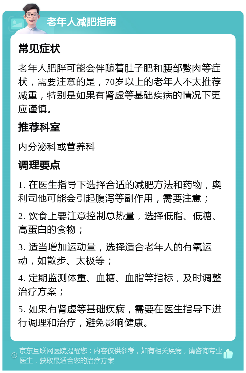 老年人减肥指南 常见症状 老年人肥胖可能会伴随着肚子肥和腰部赘肉等症状，需要注意的是，70岁以上的老年人不太推荐减重，特别是如果有肾虚等基础疾病的情况下更应谨慎。 推荐科室 内分泌科或营养科 调理要点 1. 在医生指导下选择合适的减肥方法和药物，奥利司他可能会引起腹泻等副作用，需要注意； 2. 饮食上要注意控制总热量，选择低脂、低糖、高蛋白的食物； 3. 适当增加运动量，选择适合老年人的有氧运动，如散步、太极等； 4. 定期监测体重、血糖、血脂等指标，及时调整治疗方案； 5. 如果有肾虚等基础疾病，需要在医生指导下进行调理和治疗，避免影响健康。