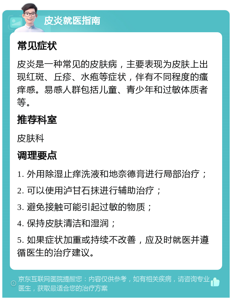 皮炎就医指南 常见症状 皮炎是一种常见的皮肤病，主要表现为皮肤上出现红斑、丘疹、水疱等症状，伴有不同程度的瘙痒感。易感人群包括儿童、青少年和过敏体质者等。 推荐科室 皮肤科 调理要点 1. 外用除湿止痒洗液和地奈德膏进行局部治疗； 2. 可以使用泸甘石抹进行辅助治疗； 3. 避免接触可能引起过敏的物质； 4. 保持皮肤清洁和湿润； 5. 如果症状加重或持续不改善，应及时就医并遵循医生的治疗建议。